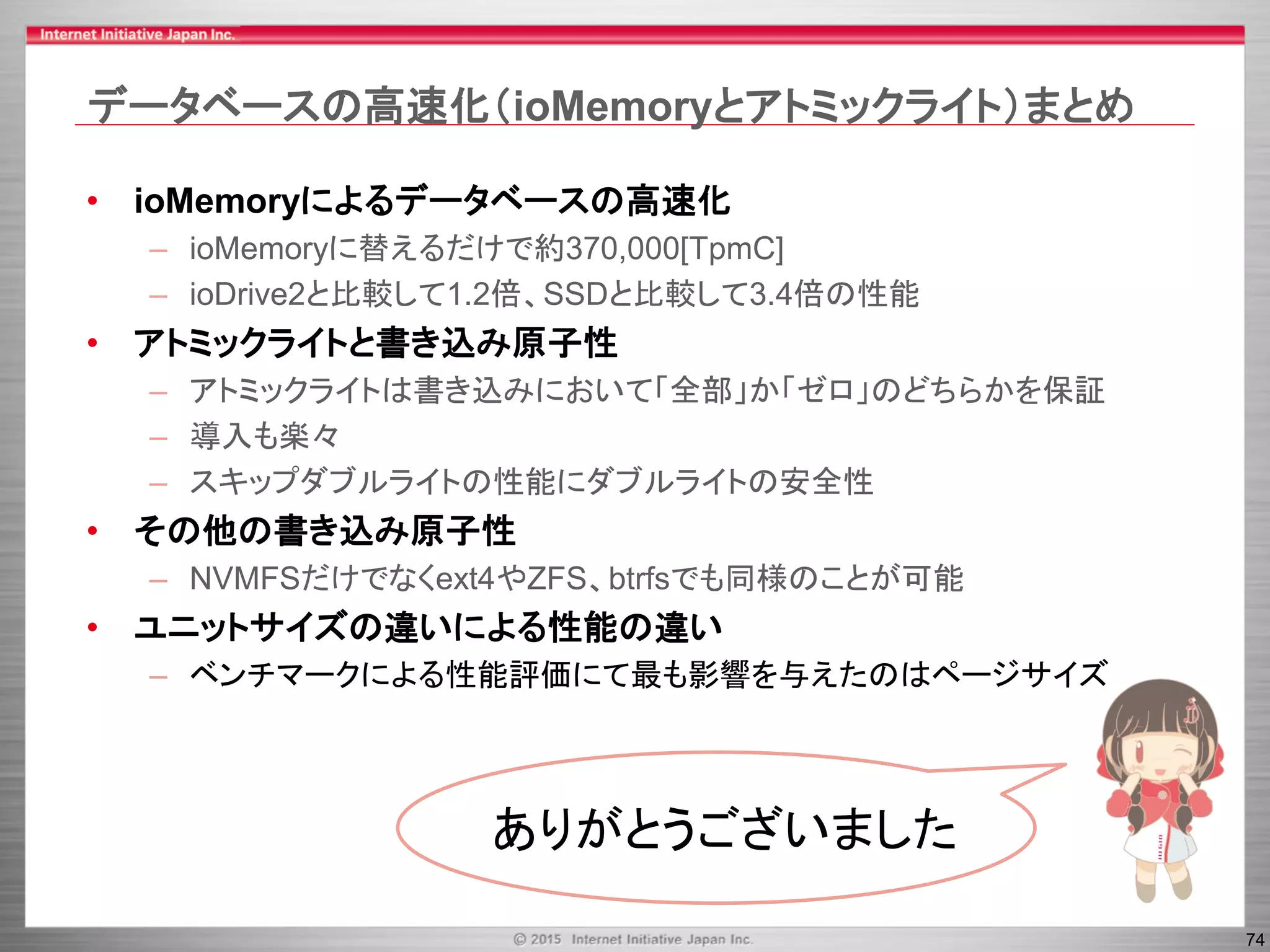74
データベースの高速化（ioMemoryとアトミックライト）まとめ
• ioMemoryによるデータベースの高速化
– ioMemoryに替えるだけで約370,000[TpmC]
– ioDrive2と比較して1.2倍、SSDと比較して3.4倍の性能
• アトミックライトと書き込み原子性
– アトミックライトは書き込みにおいて「全部」か「ゼロ」のどちらかを保証
– 導入も楽々
– スキップダブルライトの性能にダブルライトの安全性
• その他の書き込み原子性
– NVMFSだけでなくext4やZFS、btrfsでも同様のことが可能
• ユニットサイズの違いによる性能の違い
– ベンチマークによる性能評価にて最も影響を与えたのはページサイズ
ありがとうございました
 