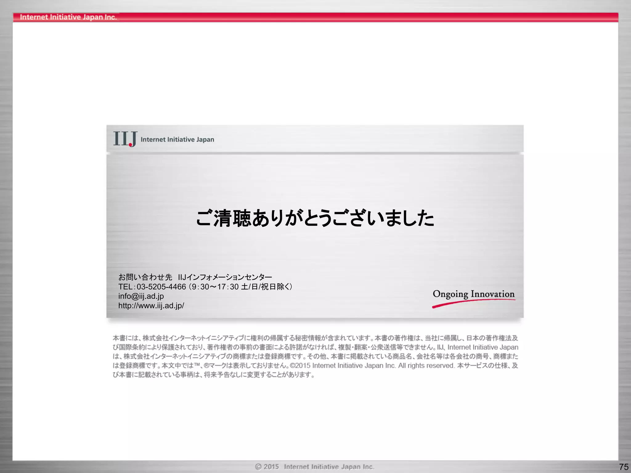 75
ご清聴ありがとうございました
お問い合わせ先 IIJインフォメーションセンター
TEL：03-5205-4466 （9：30～17：30 土/日/祝日除く）
info@iij.ad.jp
http://www.iij.ad.jp/
 