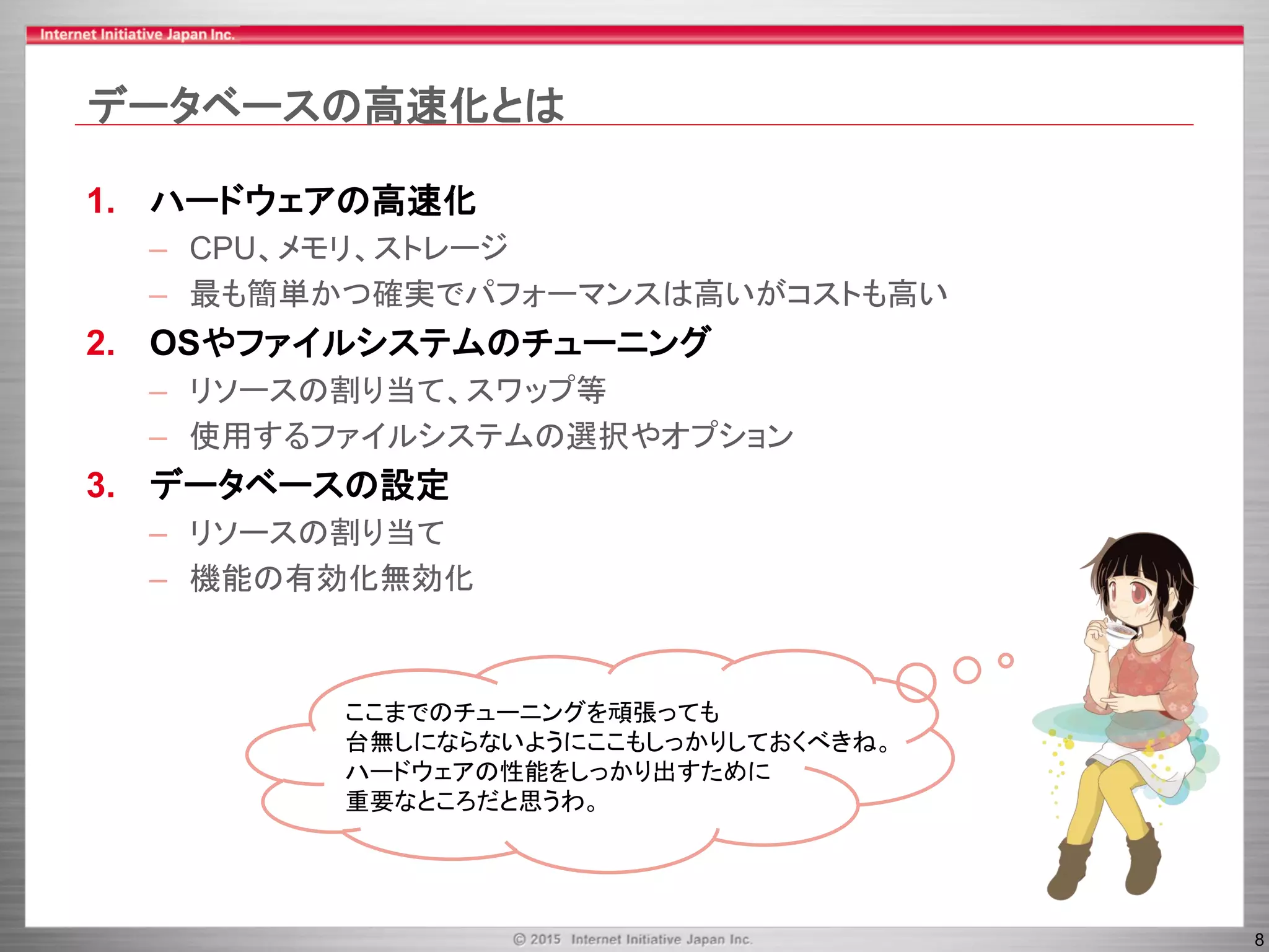 8
データベースの高速化とは
1. ハードウェアの高速化
– CPU、メモリ、ストレージ
– 最も簡単かつ確実でパフォーマンスは高いがコストも高い
2. OSやファイルシステムのチューニング
– リソースの割り当て、スワップ等
– 使用するファイルシステムの選択やオプション
3. データベースの設定
– リソースの割り当て
– 機能の有効化無効化
ここまでのチューニングを頑張っても
台無しにならないようにここもしっかりしておくべきね。
ハードウェアの性能をしっかり出すために
重要なところだと思うわ。
 