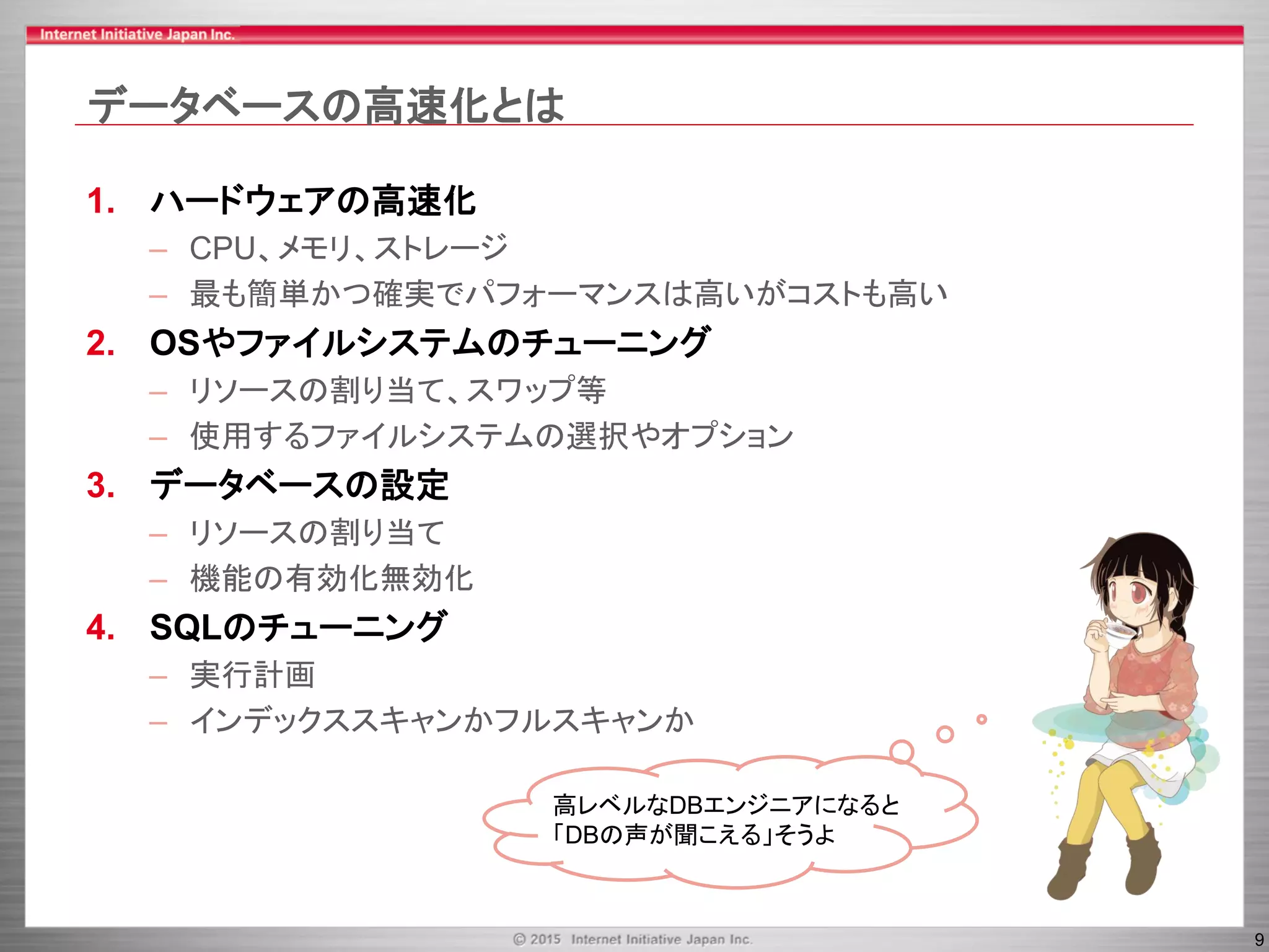 9
データベースの高速化とは
1. ハードウェアの高速化
– CPU、メモリ、ストレージ
– 最も簡単かつ確実でパフォーマンスは高いがコストも高い
2. OSやファイルシステムのチューニング
– リソースの割り当て、スワップ等
– 使用するファイルシステムの選択やオプション
3. データベースの設定
– リソースの割り当て
– 機能の有効化無効化
4. SQLのチューニング
– 実行計画
– インデックススキャンかフルスキャンか
高レベルなDBエンジニアになると
「DBの声が聞こえる」そうよ
 