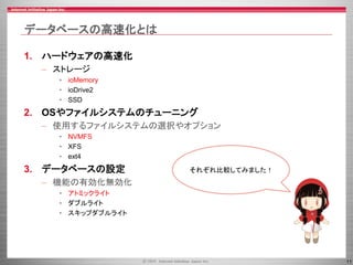 11
データベースの高速化とは
1. ハードウェアの高速化
– ストレージ
• ioMemory
• ioDrive2
• SSD
2. OSやファイルシステムのチューニング
– 使用するファイルシステムの選択やオプション
• NVMFS
• XFS
• ext4
3. データベースの設定
– 機能の有効化無効化
• アトミックライト
• ダブルライト
• スキップダブルライト
それぞれ比較してみました！
 