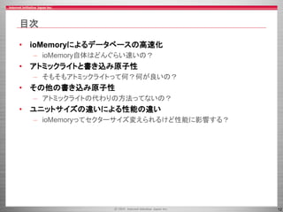 12
目次
• ioMemoryによるデータベースの高速化
– ioMemory自体はどんぐらい速いの？
• アトミックライトと書き込み原子性
– そもそもアトミックライトって何？何が良いの？
• その他の書き込み原子性
– アトミックライトの代わりの方法ってないの？
• ユニットサイズの違いによる性能の違い
– ioMemoryってセクターサイズ変えられるけど性能に影響する？
 