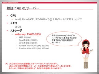 16
検証に用いたサーバー
• CPU
– Intel® Xeon® CPU E5-2620 v2 @ 2.10GHz 6コア12スレッド*2
• メモリ
– 96GB
• ストレージ
– ioMemory: PX600-2600
• 容量: 2600GB
• Read帯域幅: 2.7GB/s
• Write帯域幅: 2.2GB/s
• Random Read IOPS (4K): 350,000
• Random Write IOPS (4K): 385,000
今回はioMemoryシリーズの
パーフォマンス重視型の2.6TB
容量であるPX600-2600を
使いました
(＊) こちらはioMemoryを搭載したサーバーのスペックになります。
ioDrive2やSSDを搭載したサーバーとは残念ながら異なるスペックとなります。
そのため、正確な比較とは言えず、あくまで参考値と形になります。
 