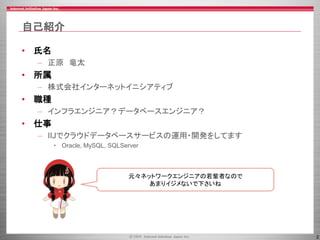 2
自己紹介
• 氏名
– 正原 竜太
• 所属
– 株式会社インターネットイニシアティブ
• 職種
– インフラエンジニア？データベースエンジニア？
• 仕事
– IIJでクラウドデータベースサービスの運用・開発をしてます
• Oracle, MySQL, SQLServer
元々ネットワークエンジニアの若輩者なので
あまりイジメないで下さいね
 