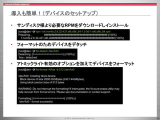 30
導入も簡単！（デバイスのセットアップ）
• サンディスク様より必要なRPMをダウンロードしインストール
• フォーマットのためデバイスをデタッチ
• アトミックライト有効のオプションを加えてデバイスをフォーマット
[root@dev ~]# rpm -ivh nvmfs-2.6.32-431.el6.x86_64-1.0.56-1.el6.x86_64.rpm
Preparing... ########################################### [100%]
1:nvmfs-2.6.32-431.el6.x8########################################### [100%]
[root@dev ~]# fio-detach /dev/fct0
Detaching: [====================] (100%) |
fioa - detached.
[root@dev ~]# fio-format -APye -b 512 /dev/fct0
/dev/fct0: Creating block device.
Block device of size 2600.00GBytes (2421.44GiBytes).
Using block (sector) size of 512 bytes.
WARNING: Do not interrupt the formatting! If interrupted, the fio-sure-erase utility may
help recover from format errors. Please see documentation or contact support.
Formatting: [====================] (100%) |
/dev/fct0 - format successful.
 