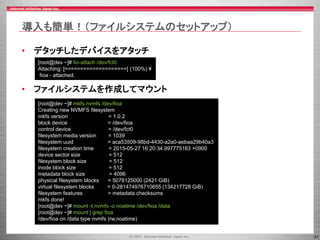 31
導入も簡単！（ファイルシステムのセットアップ）
• デタッチしたデバイスをアタッチ
• ファイルシステムを作成してマウント
[root@dev ~]# mkfs.nvmfs /dev/fioa
Creating new NVMFS filesystem
mkfs version = 1.0.2
block device = /dev/fioa
control device = /dev/fct0
filesystem media version = 1039
filesystem uuid = aca53509-98bd-4430-a2a0-aebaa29b40a3
filesystem creation time = 2015-05-27 16:20:34.997775163 +0900
device sector size = 512
filesystem block size = 512
inode block size = 512
metadata block size = 4096
physical filesystem blocks = 5078125000 (2421 GiB)
virtual filesystem blocks = 0-281474976710655 (134217728 GiB)
filesystem features = metadata checksums
mkfs done!
[root@dev ~]# mount -t nvmfs -o noatime /dev/fioa /data
[root@dev ~]# mount | grep fioa
/dev/fioa on /data type nvmfs (rw,noatime)
[root@dev ~]# fio-attach /dev/fct0
Attaching: [====================] (100%) ¥
fioa - attached.
 
