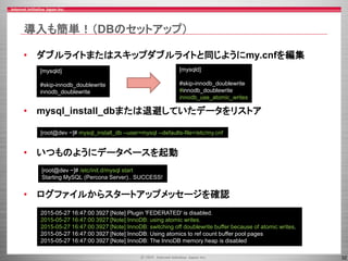 32
導入も簡単！（DBのセットアップ）
• ダブルライトまたはスキップダブルライトと同じようにmy.cnfを編集
• mysql_install_dbまたは退避していたデータをリストア
• いつものようにデータベースを起動
• ログファイルからスタートアップメッセージを確認
[mysqld]
#skip-innodb_doublewrite
innodb_doublewrite
[mysqld]
#skip-innodb_doublewrite
#innodb_doublewrite
innodb_use_atomic_writes
[root@dev ~]# mysql_install_db --user=mysql --defaults-file=/etc/my.cnf
[root@dev ~]# /etc/init.d/mysql start
Starting MySQL (Percona Server).. SUCCESS!
2015-05-27 16:47:00 3927 [Note] Plugin 'FEDERATED' is disabled.
2015-05-27 16:47:00 3927 [Note] InnoDB: using atomic writes.
2015-05-27 16:47:00 3927 [Note] InnoDB: switching off doublewrite buffer because of atomic writes.
2015-05-27 16:47:00 3927 [Note] InnoDB: Using atomics to ref count buffer pool pages
2015-05-27 16:47:00 3927 [Note] InnoDB: The InnoDB memory heap is disabled
 