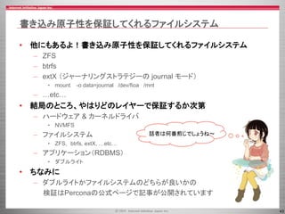 43
書き込み原子性を保証してくれるファイルシステム
• 他にもあるよ！書き込み原子性を保証してくれるファイルシステム
– ZFS
– btrfs
– extX （ジャーナリングストラテジーの journal モード）
• mount -o data=journal /dev/fioa /mnt
– …etc…
• 結局のところ、やはりどのレイヤーで保証するか次第
– ハードウェア & カーネルドライバ
• NVMFS
– ファイルシステム
• ZFS, btrfs, extX, …etc…
– アプリケーション（RDBMS）
• ダブルライト
• ちなみに
– ダブルライトかファイルシステムのどちらが良いかの
検証はPerconaの公式ページで記事が公開されています
話者は何番煎じでしょうね～
 