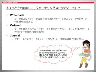 45
ちょっとその前に、、、ジャーナリングストラテジーって？
• Write Back
– データおよびメタデータの順序関係なくメタデータのみジャーナリング（デー
タ破損可能性あり）
• Ordered
– データを書き込んでからメタデータを書き込むがジャーナリングはメタデータ
のみ（データ損失可能性あり）
• Journal
– メタデータおよびデータをジャーナリング（データ破損可能性ほぼなし）
Journalモードじゃないとダメなのね。
XFSはWrite Backのみらしいから
書き込み原子性を保証したいのなら
ダブルライトを使うしかないわね。
 