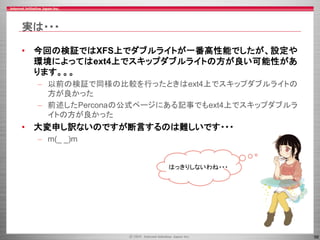 56
実は・・・
• 今回の検証ではXFS上でダブルライトが一番高性能でしたが、設定や
環境によってはext4上でスキップダブルライトの方が良い可能性があ
ります。。。
– 以前の検証で同様の比較を行ったときはext4上でスキップダブルライトの
方が良かった
– 前述したPerconaの公式ページにある記事でもext4上でスキップダブルラ
イトの方が良かった
• 大変申し訳ないのですが断言するのは難しいです・・・
– m(_ _)m
はっきりしないわね・・・
 