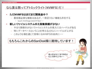 57
なら漢は黙ってアトミックライト（NVMFS）だ！
• ただNVMFSはまだまだ開発途中？
– 最低限必要な機能はあるが、一部足りない機能も存在する
• touch /mnt/hoge.txtとかすると・・・
• 新しいファイルシステムゆえ稼働実績が少ない
– やはり実績の少ないファイルシステムの導入にはハードルがある
– 特にデータベースということを考えるとさらにハードルが上がる
– このような場を通じて皆様にもNVMFSの血肉に・・・
他人任せもここまで来ると
むしろ清々しいわ・・・
もちろんこれからのSanDisk様に期待しています！
 