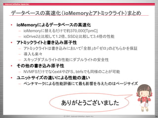 74
データベースの高速化（ioMemoryとアトミックライト）まとめ
• ioMemoryによるデータベースの高速化
– ioMemoryに替えるだけで約370,000[TpmC]
– ioDrive2と比較して1.2倍、SSDと比較して3.4倍の性能
• アトミックライトと書き込み原子性
– アトミックライトは書き込みにおいて「全部」か「ゼロ」のどちらかを保証
– 導入も楽々
– スキップダブルライトの性能にダブルライトの安全性
• その他の書き込み原子性
– NVMFSだけでなくext4やZFS、btrfsでも同様のことが可能
• ユニットサイズの違いによる性能の違い
– ベンチマークによる性能評価にて最も影響を与えたのはページサイズ
ありがとうございました
 