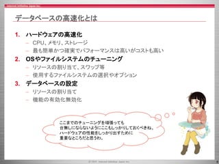 8
データベースの高速化とは
1. ハードウェアの高速化
– CPU、メモリ、ストレージ
– 最も簡単かつ確実でパフォーマンスは高いがコストも高い
2. OSやファイルシステムのチューニング
– リソースの割り当て、スワップ等
– 使用するファイルシステムの選択やオプション
3. データベースの設定
– リソースの割り当て
– 機能の有効化無効化
ここまでのチューニングを頑張っても
台無しにならないようにここもしっかりしておくべきね。
ハードウェアの性能をしっかり出すために
重要なところだと思うわ。
 