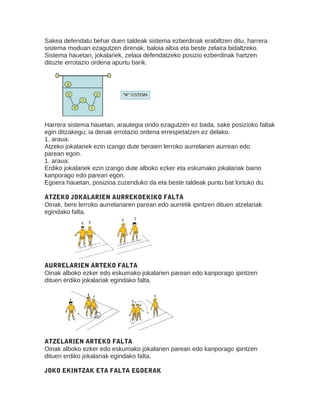 Sakea defendatu behar duen taldeak sistema ezberdinak erabiltzen ditu, harrera
sistema moduan ezagutzen direnak, baloia altxa eta beste zelaira bidaltzeko.
Sistema hauetan, jokalariek, zelaia defendatzeko posizio ezberdinak hartzen
dituzte errotazio ordena apurtu barik.
Harrera sistema hauetan, arautegia ondo ezagutzen ez bada, sake posizioko faltak
egin ditzakegu; ia denak errotazio ordena errespetatzen ez delako.
1. araua:
Atzeko jokalariek ezin izango dute beraien lerroko aurrelarien aurrean edo
parean egon.
1. araua:
Erdiko jokalariek ezin izango dute alboko ezker eta eskumako jokalariak baino
kanporago edo parean egon.
Egoera hauetan, posizioa zuzenduko da eta beste taldeak puntu bat lortuko du.
2
ATZEKO JOKALARIEN AURREKOEKIKO FALTA
Oinak, bere lerroko aurrelariaren parean edo aurretik ipintzen dituen atzelariak
egindako falta.
AURRELARIEN ARTEKO FALTA
Oinak alboko ezker edo eskumako jokalarien parean edo kanporago ipintzen
dituen erdiko jokalariak egindako falta.
ATZELARIEN ARTEKO FALTA
Oinak alboko ezker edo eskumako jokalarien parean edo kanporago ipintzen
dituen erdiko jokalariak egindako falta.
JOKO EKINTZAK ETA FALTA EGOERAK
 