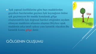 GÖLGENIN OLUŞUMU
 Işık yapısal özelliklerine göre bazı maddelerden
geçerken bazılarından geçmez.Işık kaynağının önüne
ışık geçirmeyen bir madde konularak gölge
oluşturulabilir.Işık doğrusal hareket ettiğinden saydam
olmayan maddenin arkasına ulaşmaz.Böylece opak
maddenin arka tarafı ışıksız yanı karanlık olacaktır.Bu
karanlık kısma gölge denir.
 
