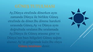 GÜNEŞ TUTULMASI
Ay,Dünya etrafında dönerken aynı
zamanda Dünya ile birlikte Güneş
etrafında da döner.Bu dönme hareketi
sırasında Güneş,Ay ve Dünya aynı
doğrultuda sıralanır.Bu sıralamada
Ay,Dünya ile Güneş arasına girer ve
Dünya’nın bazı bölgeleri Güneş ışığını
alamaz.Ay’ın gölgesinde kalır.Bu olaya
Güneş tutulması denir.
 