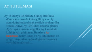 AY TUTULMASI
Ay’ın Dünya ile birlikte Güneş etrafında
dönmesi sırasında Güneş,Dünya ve Ay
aynı doğrultuda olacak şekilde sıralanır.Bu
sırada Dünya,Ay ile Güneş arasına girerek
Ay’ın ışık almasını engeller.Ay karanlıkta
kaldığı için görünmez.Bu olaya Ay
tutulması denir.Güneş ve Ay tutulmaları ve
gölge oluşumları ışığın doğrular boyunca
yayıldığını gösterir…
 