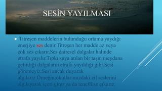 SESİN YAYILMASI
 Titreşen maddelerin bulunduğu ortama yaydığı
enerjiye ses denir.Titreşen her madde az veya
çok ses çıkarır.Ses dairesel dalgalar halinde
etrafa yayılır.Tıpkı suya atılan bir taşın meydana
getirdiği dalgaların etrafa yayıldığı gibi.Sesi
göremeyiz.Sesi ancak duyarak
algılarız.Örneğin;okullarımızdaki zil seslerini
algılayarak içeri girer ya da teneffüse çıkarız.
 