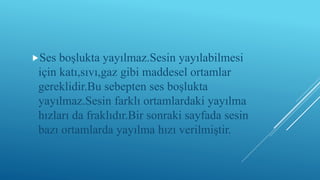 Ses boşlukta yayılmaz.Sesin yayılabilmesi
için katı,sıvı,gaz gibi maddesel ortamlar
gereklidir.Bu sebepten ses boşlukta
yayılmaz.Sesin farklı ortamlardaki yayılma
hızları da fraklıdır.Bir sonraki sayfada sesin
bazı ortamlarda yayılma hızı verilmiştir.
 