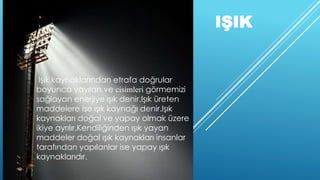 IŞIK
Işık kaynaklarından etrafa doğrular
boyunca yayılan ve cisimleri görmemizi
sağlayan enerjiye ışık denir.Işık üreten
maddelere ise ışık kaynağı denir.Işık
kaynakları doğal ve yapay olmak üzere
ikiye ayrılır.Kendiliğinden ışık yayan
maddeler doğal ışık kaynakları insanlar
tarafından yapılanlar ise yapay ışık
kaynaklarıdır.
 