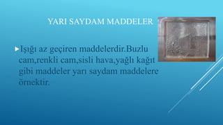 YARI SAYDAM MADDELER
Işığı az geçiren maddelerdir.Buzlu
cam,renkli cam,sisli hava,yağlı kağıt
gibi maddeler yarı saydam maddelere
örnektir.
 