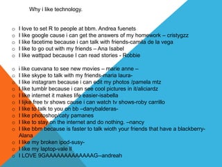 Why i like technology.


o   I love to set R to people at bbm. Andrea fuenets
o   I like google cause i can get the answers of my homework – cristygzz
o   I like facetime because i can talk with friends-camila de la vega
o   I like to go out with my friends – Ana Isabel
o   I like wattpad because I can read stories - Robbie

o i like cuevana to see new movies – marie anne –
o I like skype to talk with my friends-maria laura-
o I like instagram because i can edit my photos /pamela mtz
o I like tumblr because i can see cool pictures in it/aliciardz
o I like internet it makes life easier-isabella
o I lijke free tv shows cause i can watch tv shows-roby carrillo
o I like to talk to you on bb –danybalderas-
o I like photoshop/caty pamanes
o I like to stay on the internet and do nothing. –nancy
o I like bbm because is faster to talk wioth your friends that have a blackberry-
  Alana
o I like my broken ipod-susy-
o I like my laptop-vale ll
o I LOVE 9GAAAAAAAAAAAAAG--andreah
 