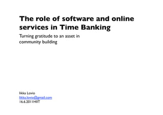 The role of software and online
services in Time Banking
Turning gratitude to an asset in
community building 




Iikka Lovio
Iikka.lovio@gmail.com 
16.6.2011HIIT 
 