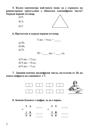 5. Колко сантиметра най-много може да е страната на
равностранен триъгълник с обиколка едноцифрено число?
Огради верния отговор.
         а) 9;
         б) 3;
         в) 5.

    6. Пресметни и огради верния отговор.

                              5 дес. + 6 ед. = _____
         а) 56;
         б) 66;
         в) 21.
                              95 = ____ дес. + ____ ед.

         а) 8 дес. + 5 ед.;
         б) 9 дес. + 0 ед.;
         в) 9 дес. + 5 ед.

    7. Запиши всички двуцифрени числа, по-големи от 20, на
които цифрата на единиците е 7.




    8. Замени буквите с цифри, за да е вярно.

                  3 А                      2 5
            +                          +
                  1   8                    2 В
                  5   0                    4 8


2
 