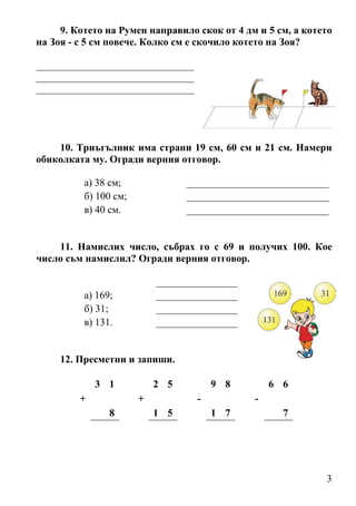 9. Котето на Румен направило скок от 4 дм и 5 см, а котето
на Зоя - с 5 см повече. Колко см е скочило котето на Зоя?

_______________________________
_______________________________
_______________________________




    10. Триъгълник има страни 19 см, 60 см и 21 см. Намери
обиколката му. Огради верния отговор.

          а) 38 см;              ____________________________
          б) 100 см;             ____________________________
          в) 40 см.              ____________________________


    11. Намислих число, събрах го с 69 и получих 100. Кое
число съм намислил? Огради верния отговор.

                           ________________
          а) 169;          ________________
          б) 31;           ________________
          в) 131.          ________________


     12. Пресметни и запиши.

             3 1           2 5         9 8        6 6
         +             +           -          -
                8          1 5         1 7          7




                                                             3
 