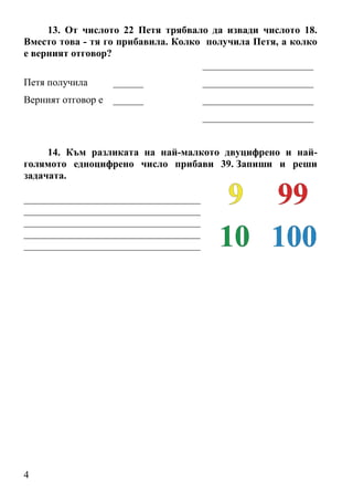 13. От числото 22 Петя трябвало да извади числото 18.
Вместо това - тя го прибавила. Колко получила Петя, а колко
е верният отговор?
                                    ______________________
Петя получила       ______            ______________________
Верният отговор е   ______            ______________________
                                      ______________________


     14. Към разликата на най-малкото двуцифрено и най-
голямото едноцифрено число прибави 39. Запиши и реши
задачата.

___________________________________
___________________________________
___________________________________
___________________________________
___________________________________




4
 