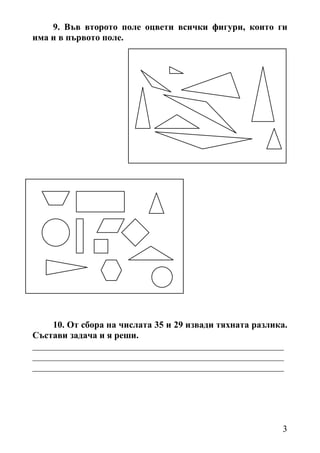 9. Във второто поле оцвети всички фигури, които ги
има и в първото поле.




    10. От сбора на числата 35 и 29 извади тяхната разлика.
Състави задача и я реши.
_______________________________________________________
_______________________________________________________
_______________________________________________________




                                                         3
 