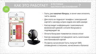 КАК ЭТО РАБОТАЕТ ?
В РЕСТОРАНЕ
БЫСТРОГО ОБСЛУЖИВАНИЯ
• Гость уже накопил бонусы, и хочет ими оплатить
часть заказа
!
• Для этого он подносит телефон с электронной
картой к сакнеру штрих-кодов или web-камере
!
• Кассир видит информацию с максимально
возможной суммой к оплате бонусами и
подтверждает ее
!
• Оплата бонусами появляется списке оплат
!
• Кассир закрывает оставшуюся часть наличными
или банковской картой
!
• По факту начисления Гость получит SMS-
оповещение о списании, начислении и балансе
2б
 