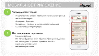 !
• Регистрируется в системе и оставляет персональные данные
• Накапливает бонусы
• Оплачивает бонусами
• Всегда может посмотреть состояние своего кошелька
• Становится вашим промоутером
Гость самостоятельно:
Нет вовлечения персонала:
• Экономия ресурсов
• Нет потери бумажных анкет и ошибок при переносе данных
• Нет необходимости хранить бумажные анкеты с
персональными данными
• Нет злоупотреблений!
МОБИЛЬНОЕ ПРИЛОЖЕНИЕ
!
 