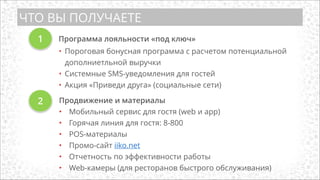 ЧТО ВЫ ПОЛУЧАЕТЕ
1
• Пороговая бонусная программа с расчетом потенциальной
дополниетльной выручки
• Системные SMS-уведомления для гостей
• Акция «Приведи друга» (социальные сети)
Продвижение и материалы
• Мобильный сервис для гостя (web и app)
• Горячая линия для гостя: 8-800
• POS-материалы
• Промо-сайт iiko.net
• Отчетность по эффективности работы
• Web-камеры (для ресторанов быстрого обслуживания)
Программа лояльности «под ключ»
2
 