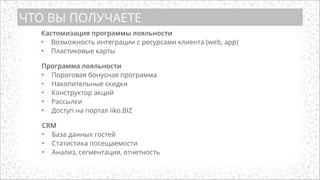 ЧТО ВЫ ПОЛУЧАЕТЕ
CRM
• База данных гостей
• Статистика посещаемости
• Анализ, сегментация, отчетность
Программа лояльности
• Пороговая бонусная программа
• Накопительные скидки
• Конструктор акций
• Рассылки
• Доступ на портал iiko.BIZ
Кастомизация программы лояльности
• Возможность интеграции с ресурсами клиента (web, app)
• Пластиковые карты
 