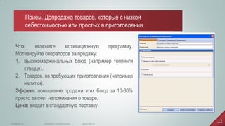 Что: включите мотивационную программу. Мотивируйте операторов за продажу: 
1.Высокомаржинальных блюд (например топпинги к пицце). 
2.Товаров, не требующих приготовления (например напитки). Эффект: повышение продажи этих блюд за 10-30% просто за счет напоминания о товаре. Цена: входит в стандартную поставку. 
www.iiko.ru 
info@iiko.ru 
facebook.com/iiko.russia 
Прием. Допродажа товаров, которые с низкой себестоимостью или простых в приготовлении  