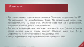 •При приеме заказа по телефону можно сэкономить 70 секунд на каждом заказе: 30с АТС, 15с картография, 10с автодобавляемые блюда, 15с автоматический выбор точки. Производительность - 72 заказа в час. Обработка заказа стоит 2,3 р. Эффективность оператора повышается до 240% от первоначальной. 
•Для заказов, которые приходят с сайта можно сэкономить 90 секунд (считаем что каждая вторая доставка делается старым клиентом). Обработка заказа стоит 1,4 р. Эффективность обработки таких заказов повышается до 400% 
•Общую эффективность операторов можно поднять примерно на 288% 
www.iiko.ru 
info@iiko.ru 
facebook.com/iiko.russia 
Прием. Итоги  