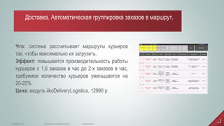 Что: система рассчитывает маршруты курьеров так, чтобы максимально их загрузить. Эффект: повышается производительность работы курьеров с 1,6 заказов в час до 2-х заказов в час, требуемое количество курьеров уменьшается на 20-25% Цена: модуль iikoDeliveryLogistics, 12990 р 
www.iiko.ru 
info@iiko.ru 
facebook.com/iiko.russia 
Доставка. Автоматическая группировка заказов в маршрут.  