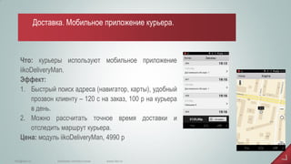 Что: курьеры используют мобильное приложение iikoDeliveryMan. Эффект: 
1.Быстрый поиск адреса (навигатор, карты), удобный прозвон клиенту – 120 с на заказ, 100 р на курьера в день. 
2.Можно рассчитать точное время доставки и отследить маршрут курьера. Цена: модуль iikoDeliveryMan, 4990 р 
www.iiko.ru 
info@iiko.ru 
facebook.com/iiko.russia 
Доставка. Мобильное приложение курьера.  