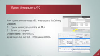 Что: прием звонков через АТС, интеграция с iikoDelivery Эффект: 
1.Прием заказа уменьшается на 30 с. 
2.Запись разговоров Особенности: наличие АТС Цена: лицензия iikoPBX – 4990 на оператора. 
www.iiko.ru 
info@iiko.ru 
facebook.com/iiko.russia 
Прием. Интеграция с АТС  