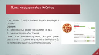 Что: заказы с сайта должны падать напрямую в систему Эффект: 
1.Время приема заказа уменьшается на 90 с. 
2.Минимизация ошибок приема Цена: есть компании-партнеры, которые умеют делать сайты с полной интеграцией в iikoDelivery. За контактами обращайтесь на mnemtsan@iiko.ru 
www.iiko.ru 
info@iiko.ru 
facebook.com/iiko.russia 
Прием. Интеграция сайта с iikoDelivery  