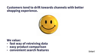 Customers tend to drift towards channels with better
shopping experience.
We value:
• fast way of retreiving data
• easy product comparison
• convenient search features
 