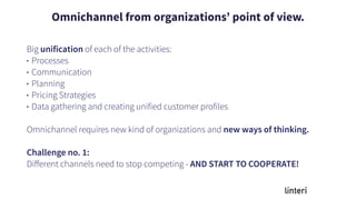 Big unification of each of the activities:
• Processes
• Communication
• Planning
• Pricing Strategies
• Data gathering and creating unified customer profiles
Omnichannel requires new kind of organizations and new ways of thinking.
Challenge no. 1:
Diﬀerent channels need to stop competing - AND START TO COOPERATE!
Omnichannel from organizations’ point of view.
 