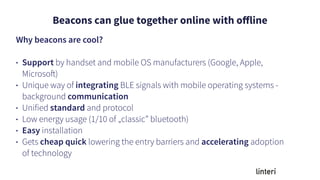 Beacons can glue together online with oﬀline
Why beacons are cool?
• Support by handset and mobile OS manufacturers (Google, Apple,
Microsoft)
• Unique way of integrating BLE signals with mobile operating systems -
background communication
• Unified standard and protocol
• Low energy usage (1/10 of „classic” bluetooth)
• Easy installation
• Gets cheap quick lowering the entry barriers and accelerating adoption
of technology
 