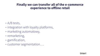 Finally we can transfer all of the e-commerce
experience to oﬀline retail
• A/B tests,
• integration with loyalty platforms,
• marketing automatowy,
• remarketing,
• gamification,
• customer segmentation….
 