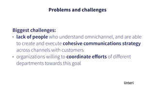 Problems and challenges
Biggest challenges:
• lack of people who understand omnichannel, and are able
to create and execute cohesive communications strategy
across channels with customers
• organizations willing to coordinate eﬀorts of diﬀerent
departments towards this goal
 