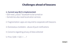 Challenges ahead of beacons
1. Current way BLE is implemented:
• Still need „classic” bluetooth to be turned on
• Sometimes also need localication services
2. Fragmentation: apps are required to cooperate with beacons
3. Overzealous marketers - abuse of push notifications
4. Concerns regarding privacy of data collected
5. Price. $100 -> $10 -> … ?
 