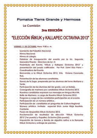 La Comisión
VIERNES 11 DE OCTUBRE: Hora: 9:00 a. m.
- Izamiento del Pabellón Nacional.
- Himno Nacional.
- Himno al colegio.
- Palabras de Inauguración del evento por la Lic. Segunda
Saavedra Pineda - Directora de la I. E.
- Preámbulo del Evento “Iñikuk y Kallapec Octavina 2013” y
presentación del jurado calificador. Por Prof. Zulmi Díaz Parra –
Coordinadora del Evento.
- Bienvenida a la Iñikuk Octavina 2012, Srta. Viviana Coronado
Ruiz.
- Presentación de las alumnas candidatas.
- Danza de la Soga, preparada por los alumnos del turno Mañana y
Tarde.
- Participación de las alumnas del 3er grado, con un festejo.
- Coreografía de marinera por candidatas Iñikuk Octavina 2013.
- Nuestras candidatas expresan sus mensajes en lengua Muchik.
- Baile de Marinera, a cargo de Nuestra Iñikuk Octavina 2012.
- Pregones a cargo de las candidatas participantes en el evento.
- Participación de un número artístico.
- Participación de candidatas en preguntas de Cultura Regional.
- Número artístico. Invitado especial Erick Junior Rioja Bautista.
Cantante.
- Paseo de despedida Iñikuk Octavina 2012.
- Proclamación de resultados de elección “Iñikuk Octavina
2013”(1er puesto) y Kapallec Octavina (2do puesto)
- Imposición de trenzas y Banda de algodón nativo a la flamante
Iñikuk Octavina y entrega de premios..
 