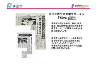 ◎伊豆市公認大学生サークル
 伊豆市公認大学生サークル
   「Sizu」誕生
        」
早稲田の学生を中心に慶応、明治、
早稲田の学生を中心に慶応、明治、
法政、埼玉大学など くの大学生
       など多   大学生が
法政、埼玉大学など多くの大学生が
伊豆市に しての誘客やイベント企
         誘客やイベント
伊豆市に対しての誘客やイベント企
画を実施している
  実施している


伊豆市にあるワイナリーの会長でも
伊豆市にあるワイナリーの会長でも
    にあるワイナリーの会長
ある「シダックス」 志太会長との
ある「シダックス」の志太会長との
ディスカッションも行われた。
ディスカッションも行われた。
今後都内学生と伊豆市でのでの交流会
今後都内学生と伊豆市での交流会
   相談をしている
を開く相談をしている
 