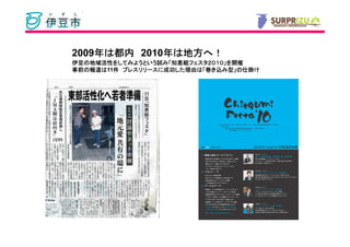 2009年は都内 2010年は地方へ！
    年        年 地方へ
伊豆の地域活性をしてみようという試 知恵組フェスタ２０１０」
伊豆の地域活性をしてみようという試み「知恵組フェスタ２０１０」を開催
        をしてみようという      フェスタ２０１０
事前の報道は11件 プレスリリースに成功した理由は「巻き込み型」の仕掛け
事前の報道は 件 プレスリリースに成功した理由
                  成功した理由は         仕掛け
 